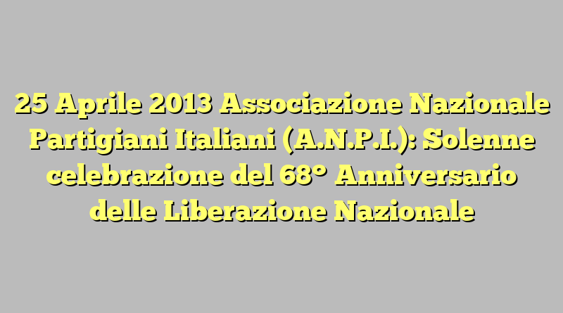 25 Aprile 2013 Associazione Nazionale Partigiani Italiani (A.N.P.I.): Solenne celebrazione del 68° Anniversario delle Liberazione Nazionale