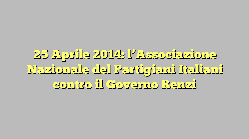 25 Aprile 2014: l’Associazione Nazionale del Partigiani Italiani contro il Governo Renzi