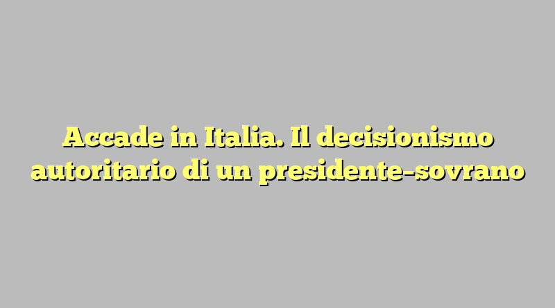 Accade in Italia. Il decisionismo autoritario di un presidente–sovrano