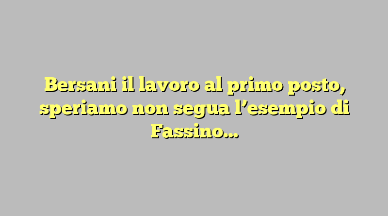 Bersani il lavoro al primo posto, speriamo non segua l’esempio di Fassino…