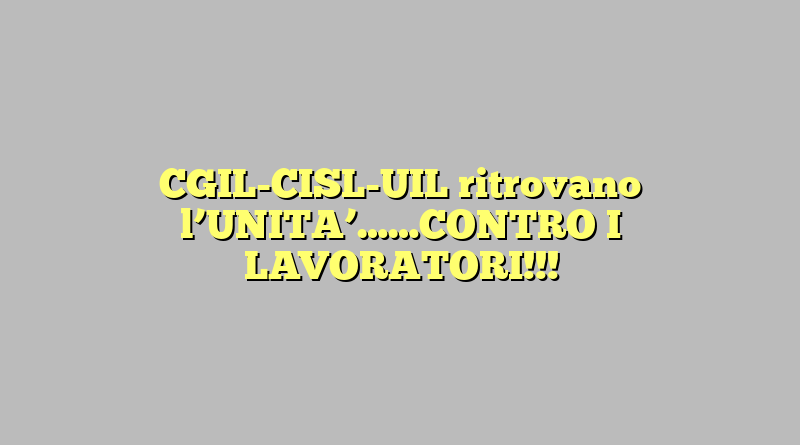 CGIL-CISL-UIL ritrovano l’UNITA’……CONTRO I LAVORATORI!!!