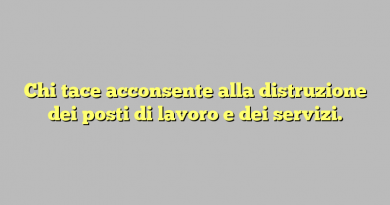 Chi tace acconsente alla distruzione dei posti di lavoro e dei servizi.