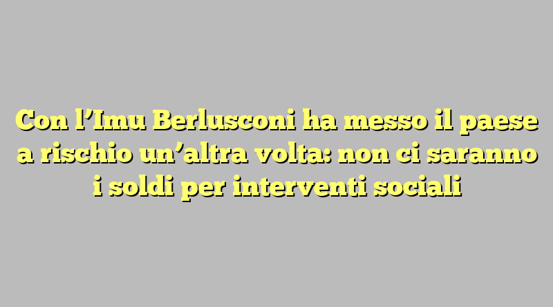 Con l’Imu Berlusconi ha messo il paese a rischio un’altra volta: non ci saranno i soldi per interventi sociali