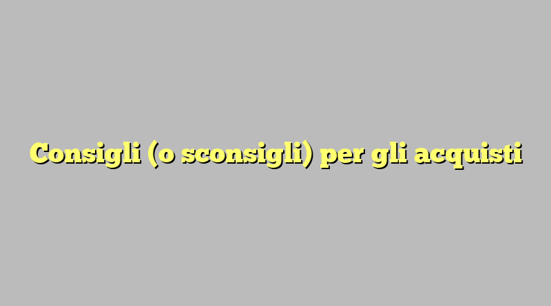 Consigli (o sconsigli) per gli acquisti