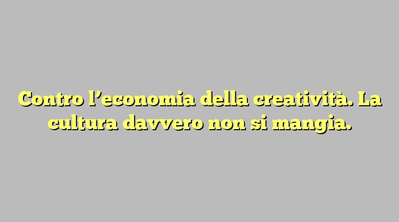 Contro l’economia della creatività. La cultura davvero non si mangia.