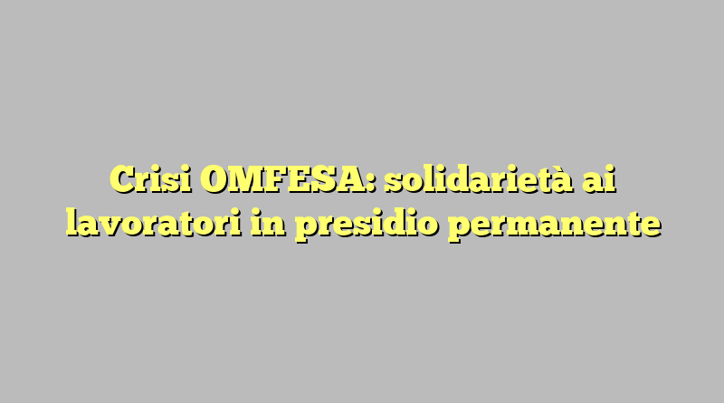 Crisi OMFESA: solidarietà ai lavoratori in presidio permanente