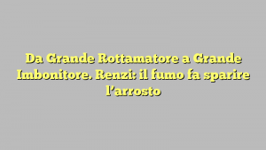 Da Grande Rottamatore a Grande Imbonitore. Renzi: il fumo fa sparire l’arrosto