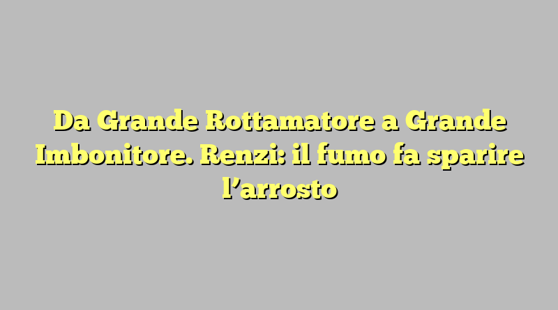 Da Grande Rottamatore a Grande Imbonitore. Renzi: il fumo fa sparire l’arrosto