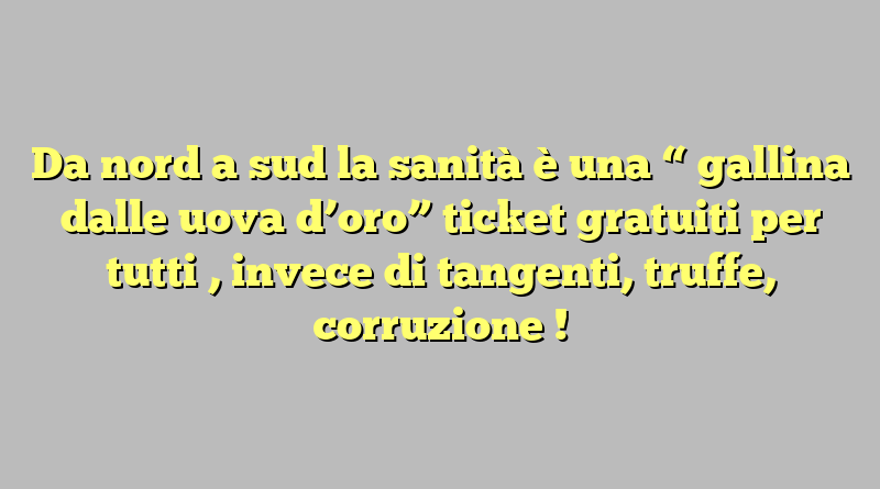 Da nord  a  sud  la  sanità è una  “ gallina dalle uova d’oro” ticket  gratuiti  per  tutti , invece di tangenti, truffe, corruzione !