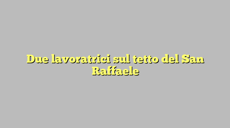 Due lavoratrici sul tetto del San Raffaele