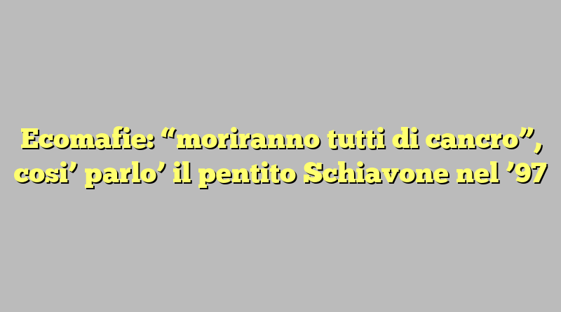 Ecomafie: “moriranno tutti di cancro”, cosi’ parlo’ il pentito Schiavone nel ’97