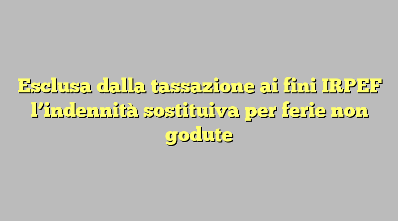 Esclusa dalla tassazione ai fini IRPEF l’indennità sostituiva per ferie non godute