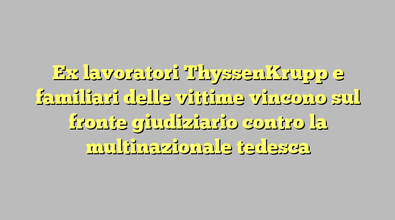 Ex lavoratori ThyssenKrupp e familiari delle vittime vincono sul fronte giudiziario contro la multinazionale tedesca