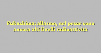 Fukushima: allarme, nel pesce sono ancora alti livelli radioattività