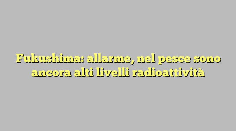 Fukushima: allarme, nel pesce sono ancora alti livelli radioattività