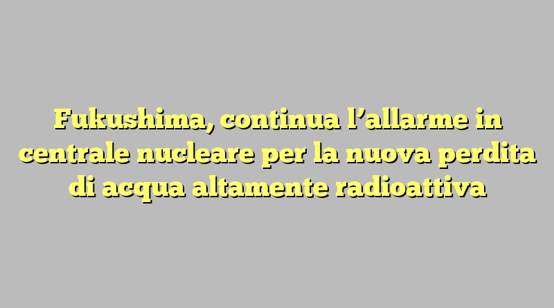 Fukushima, continua l’allarme in centrale nucleare per la nuova perdita di acqua altamente radioattiva