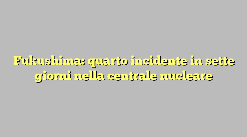 Fukushima: quarto incidente in sette giorni nella centrale nucleare