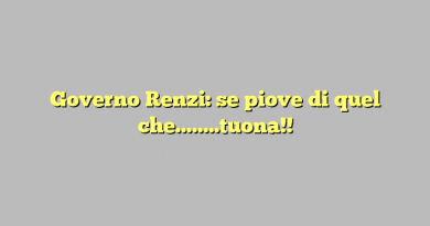 Governo Renzi: se piove di quel che……..tuona!!