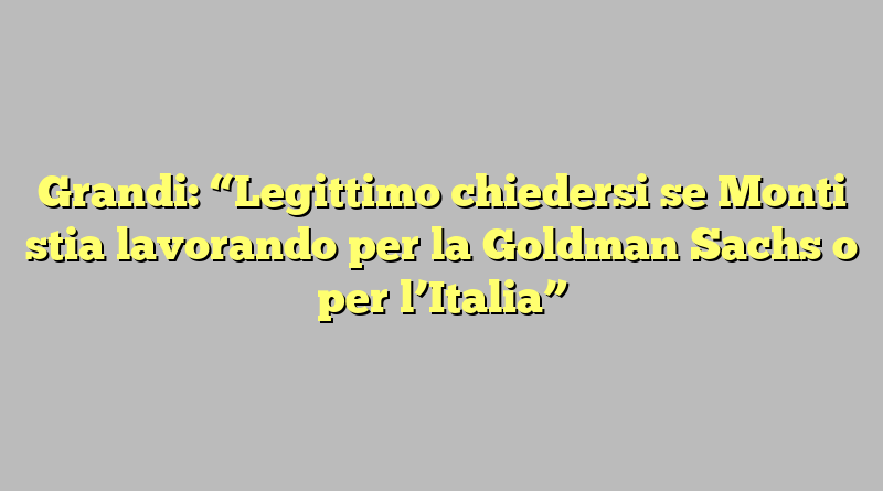 Grandi: “Legittimo chiedersi se Monti stia lavorando per la Goldman Sachs o per l’Italia”