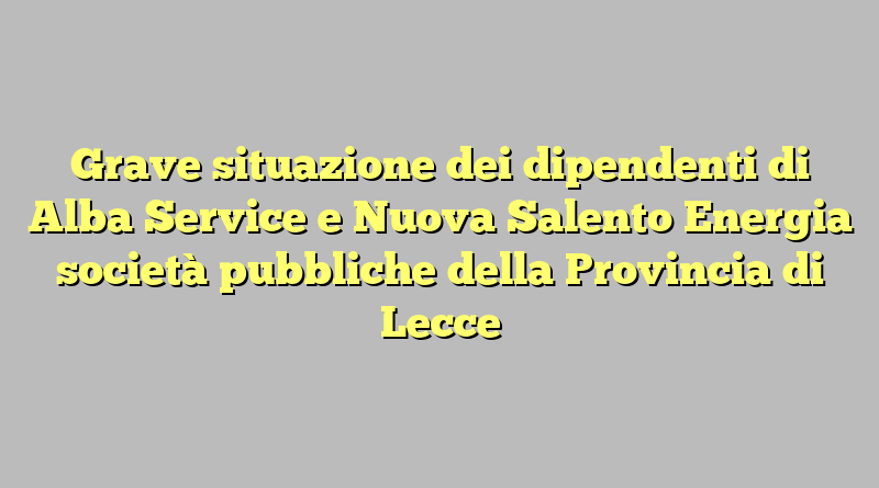 Grave situazione dei dipendenti di Alba Service e Nuova Salento Energia società pubbliche della Provincia di Lecce