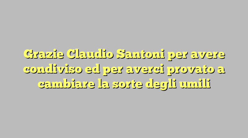 Grazie Claudio Santoni per avere condiviso ed per averci provato a cambiare la sorte degli umili