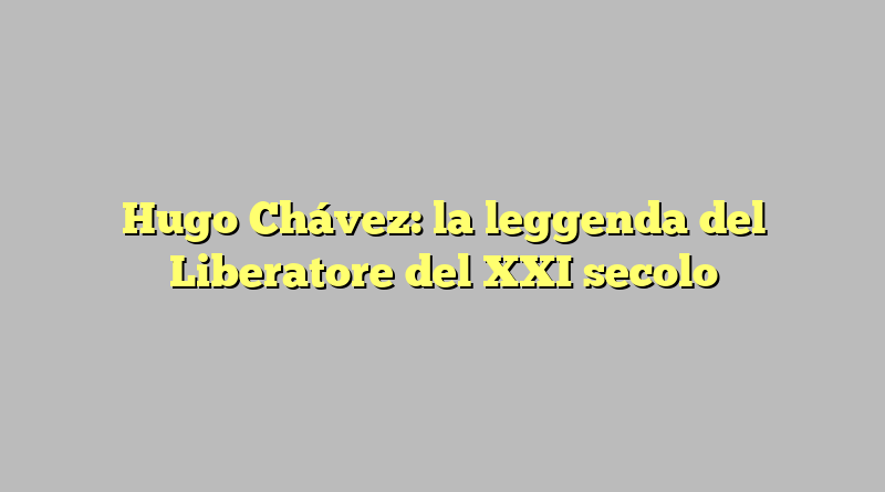 Hugo Chávez: la leggenda del Liberatore del XXI secolo
