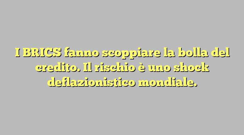 I BRICS fanno scoppiare la bolla del credito. Il rischio è uno shock deflazionistico mondiale.