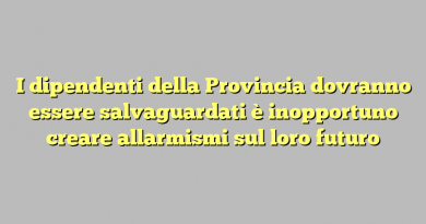 I dipendenti della Provincia dovranno essere salvaguardati è inopportuno creare allarmismi sul loro futuro