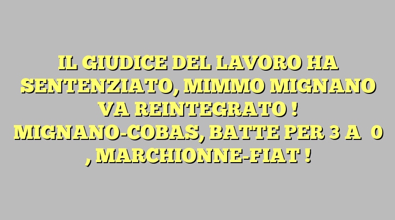 IL GIUDICE DEL LAVORO HA SENTENZIATO, MIMMO MIGNANO VA REINTEGRATO ! MIGNANO-COBAS, BATTE PER  3  A   0  , MARCHIONNE-FIAT !