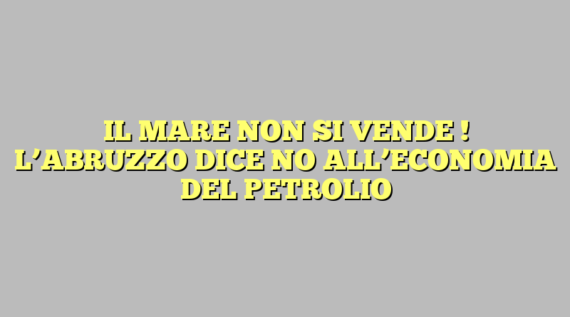 IL MARE  NON SI VENDE ! L’ABRUZZO DICE NO ALL’ECONOMIA DEL PETROLIO