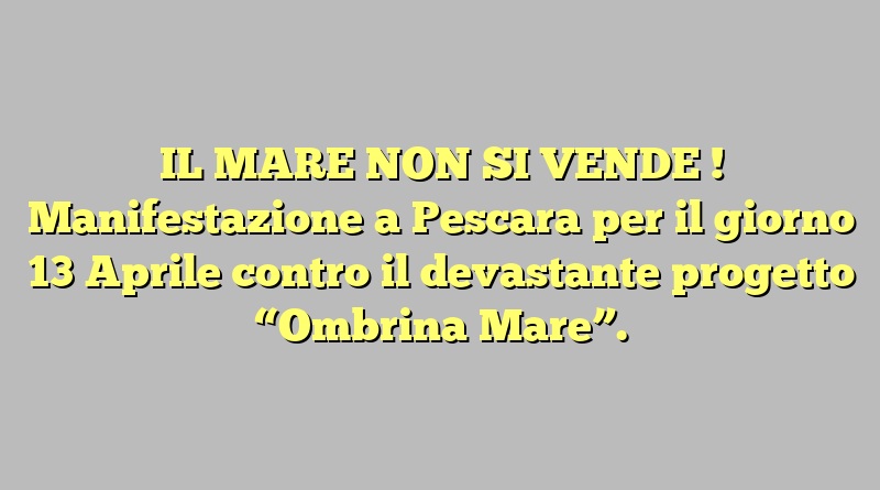 IL MARE NON SI VENDE ! Manifestazione a Pescara per il giorno 13 Aprile contro il devastante progetto  “Ombrina Mare”.