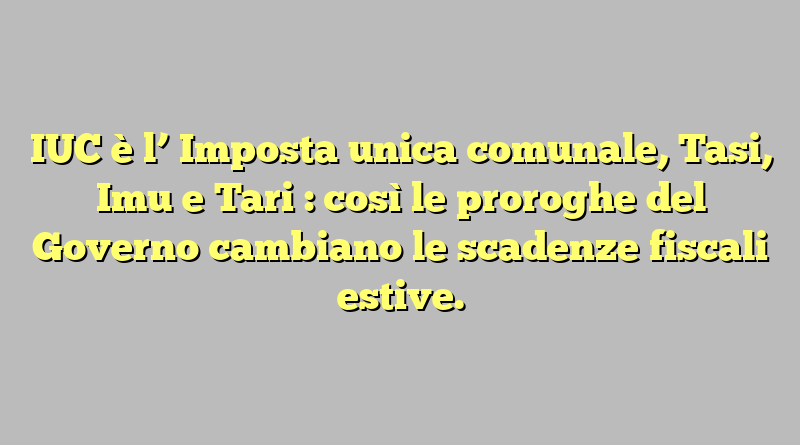 IUC è l’ Imposta unica comunale, Tasi, Imu e Tari : così le proroghe del Governo cambiano le scadenze fiscali estive.