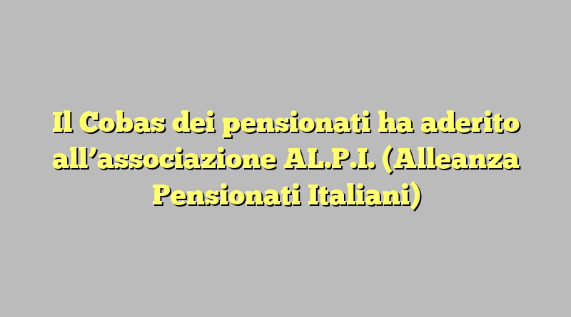 Il Cobas dei pensionati ha aderito all’associazione AL.P.I. (Alleanza Pensionati Italiani)