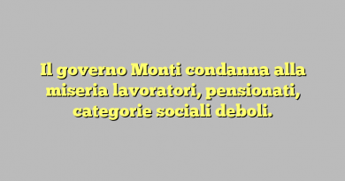 Il governo Monti condanna alla miseria lavoratori, pensionati, categorie sociali deboli.