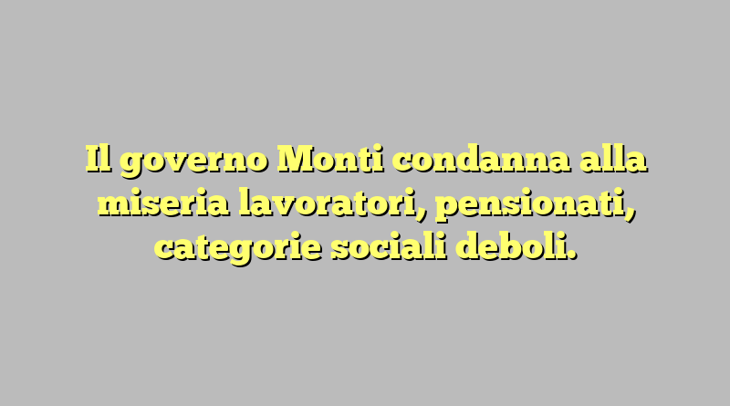 Il governo Monti condanna alla miseria lavoratori, pensionati, categorie sociali deboli.