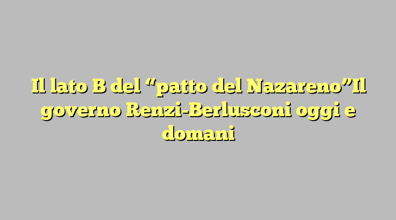Il lato B del “patto del Nazareno”Il governo Renzi-Berlusconi oggi e domani