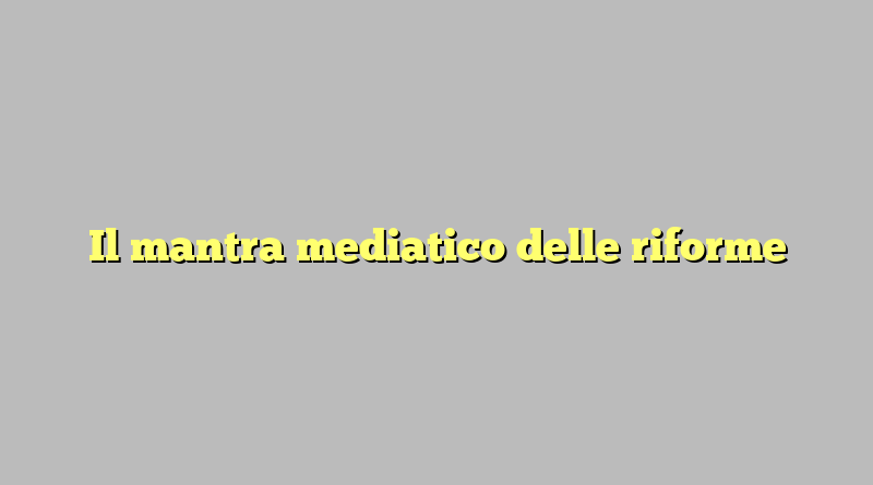 Il mantra mediatico delle riforme