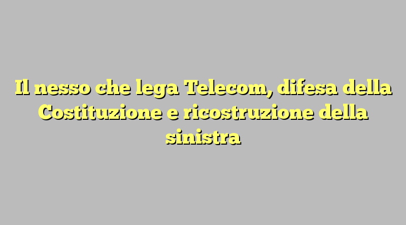 Il nesso che lega Telecom, difesa della Costituzione e ricostruzione della sinistra