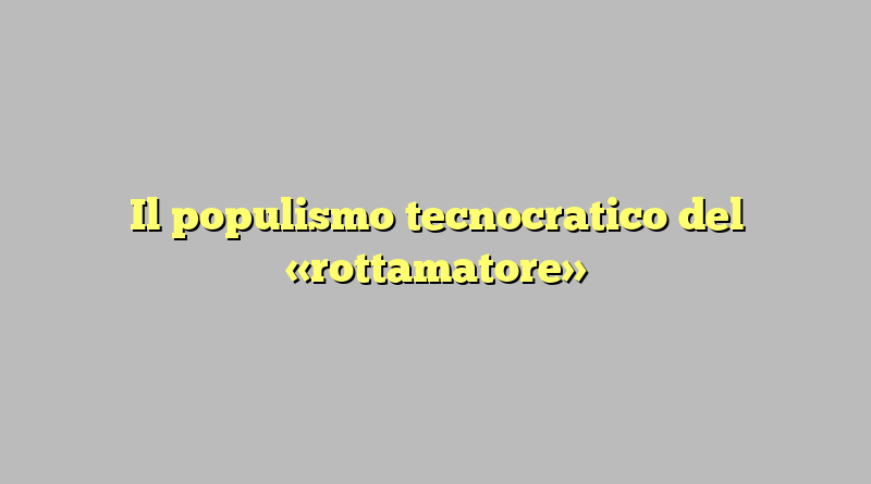 Il populismo tecnocratico del «rottamatore»