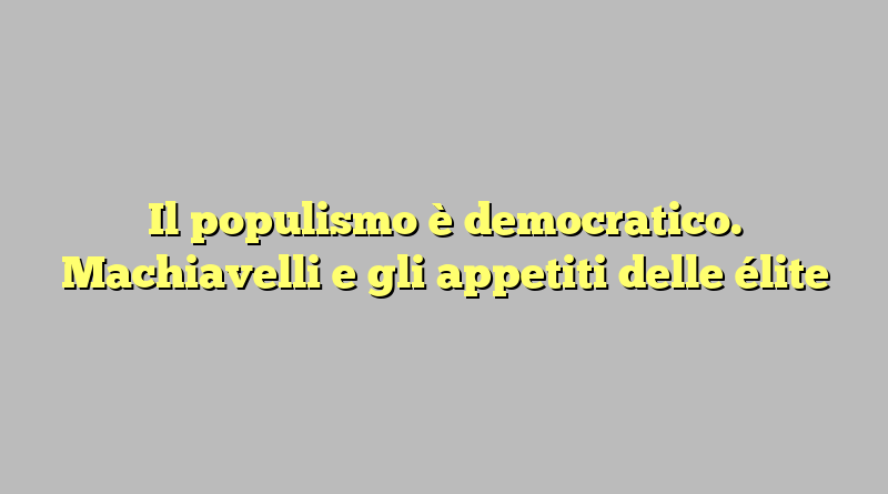 Il populismo è democratico. Machiavelli e gli appetiti delle élite