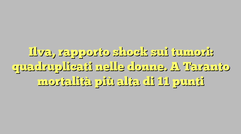 Ilva, rapporto shock sui tumori: quadruplicati nelle donne. A Taranto mortalità più alta di 11 punti