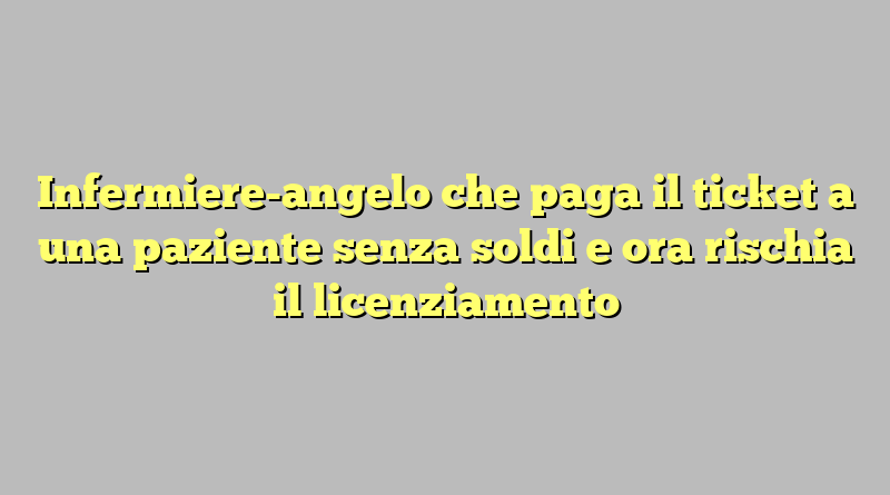 Infermiere-angelo che paga il ticket a una paziente senza soldi e ora rischia il licenziamento