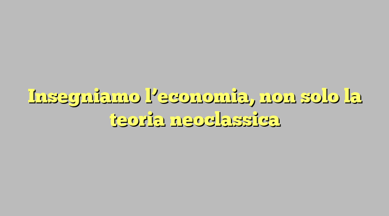 Insegniamo l’economia, non solo la teoria neoclassica