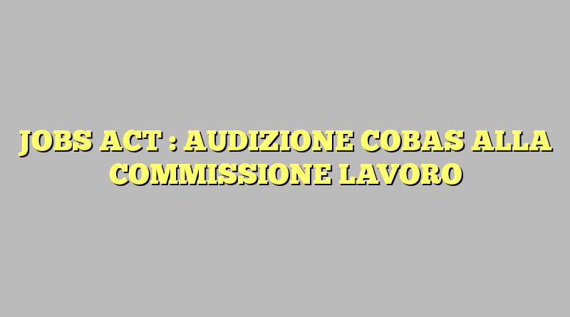 JOBS ACT : AUDIZIONE COBAS ALLA COMMISSIONE LAVORO