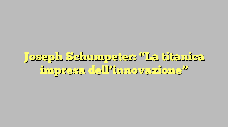 Joseph Schumpeter: “La titanica impresa dell’innovazione”