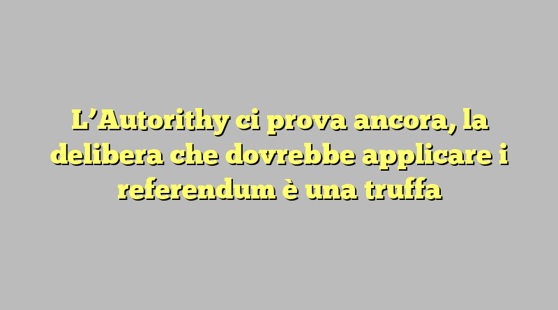 L’Autorithy ci prova ancora, la delibera che dovrebbe applicare i referendum è una truffa