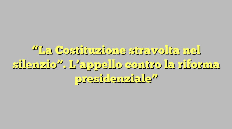 “La Costituzione stravolta nel silenzio”. L’appello contro la riforma presidenziale”