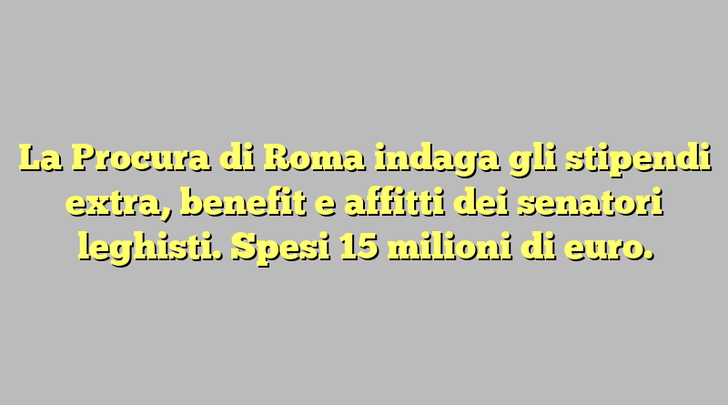 La Procura di Roma indaga gli stipendi extra, benefit e affitti dei senatori leghisti. Spesi 15 milioni di euro.