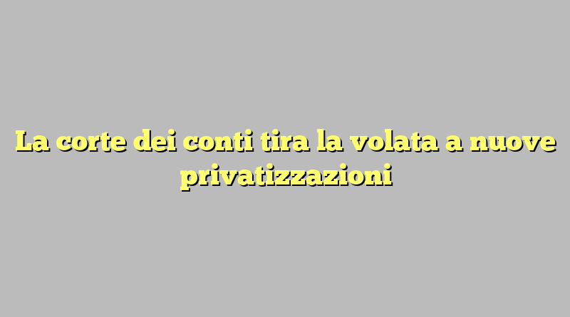 La corte dei conti tira la volata a nuove privatizzazioni