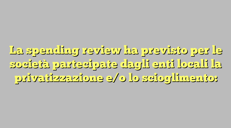 La spending review ha previsto per le società partecipate dagli enti locali la privatizzazione e/o lo scioglimento: